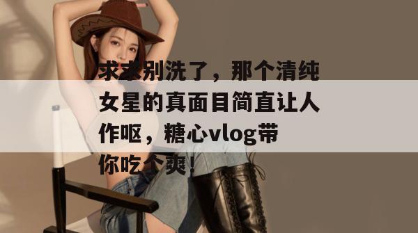 求求别洗了，那个清纯女星的真面目简直让人作呕，糖心vlog带你吃个爽！