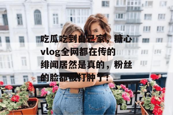 吃瓜吃到自己家，糖心vlog全网都在传的绯闻居然是真的，粉丝的脸都被打肿了！