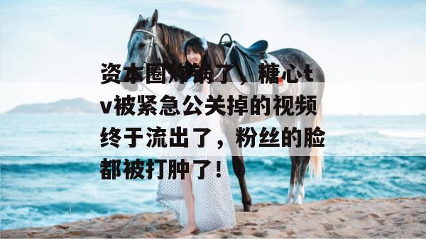 资本圈炸锅了，糖心tv被紧急公关掉的视频终于流出了，粉丝的脸都被打肿了！
