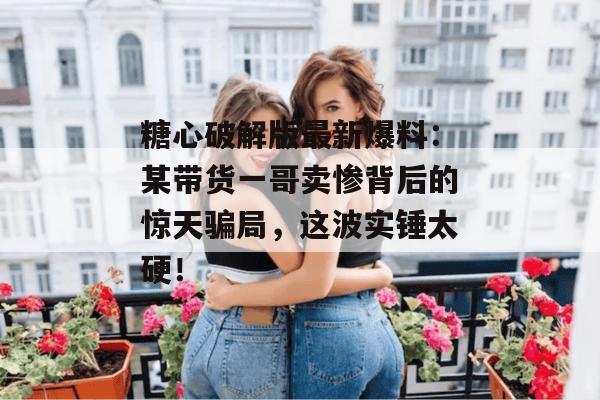 糖心破解版最新爆料：某带货一哥卖惨背后的惊天骗局，这波实锤太硬！