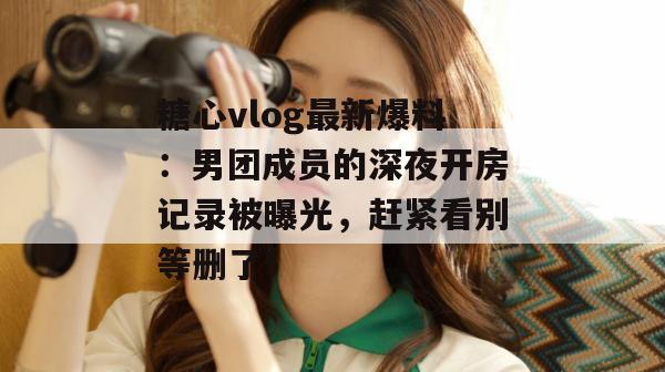 糖心vlog最新爆料：男团成员的深夜开房记录被曝光，赶紧看别等删了！