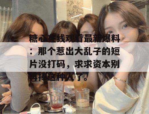糖心在线观看最新爆料：那个惹出大乱子的短片没打码，求求资本别再捧这种人了。