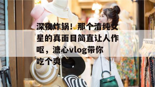 深夜炸锅！那个清纯女星的真面目简直让人作呕，溏心vlog带你吃个爽！