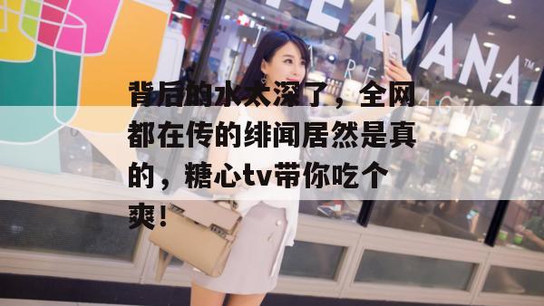 背后的水太深了,全网都在传的绯闻居然是真的,糖心tv带你吃个爽! 背后的水太深了,全网都在传的绯闻居然是真的,糖心tv带你吃个爽!